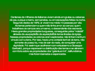 Centenas de milhares de italianos viviam ainda em grutas ou cabanas de pau a pique e barro, sem janelas, ou em escavações feitas na rocha.  Segundo dados de 1879, aí viviam na média 10 pessoas por vão. As terras pertenciam a quem não tinha amor ao campo; quem trabalhava os campos era um servo, o descendente dos escravos.  Havia grandes propriedades burguesas, conseguidas pelos "notabili" através da usurpação  e da aquisição  de terras tiradas da Igreja.  Nessas propriedades os colonos eram explorados; não tinham nenhum vínculo com a terra. Por isso, havia uma vontade terrível de terra, não somente de possuí-la, mas de sair do nada, de conquistar uma dignidade. Foi assim que acolheram com entusiasmo a Giuseppe Garibaldi, porque esperavam a distribuição das terras e se atiraram com fúria sobre as propriedades dos "galantuomini", latifundiários,  mas foram barrados e espancados. 