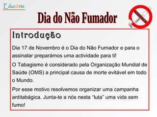 Introdução Dia 17 de Novembro é o Dia do Não Fumador e para o assinalar preparámos uma actividade para ti! O Tabagismo é considerado pela Organização Mundial de Saúde (OMS) a principal causa de morte evitável em todo o Mundo. Por esse motivo resolvemos organizar uma campanha antitabágica. Junta-te a nós nesta “luta” uma vida sem fumo! Dia do Não Fumador 