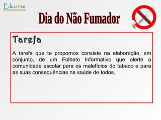 Tarefa A tarefa que te propomos consiste na elaboração, em conjunto, de um Folheto Informativo que alerte a comunidade escolar para os malefícios do tabaco e para as suas consequências na saúde de todos.  Dia do Não Fumador 