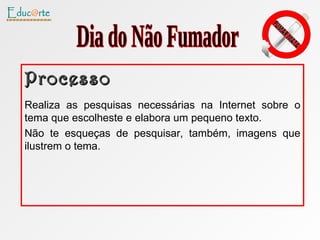 Processo Realiza as pesquisas necessárias na Internet sobre o tema que escolheste e elabora um pequeno texto. Não te esqueças de pesquisar, também, imagens que ilustrem o tema.  Dia do Não Fumador 