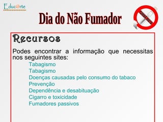 Recursos Podes encontrar a informação que necessitas nos seguintes sites: Tabagismo Tabagismo Doenças causadas pelo consumo do tabaco Prevenção Dependência e desabituação  Cigarro e toxicidade Fumadores passivos Dia do Não Fumador 
