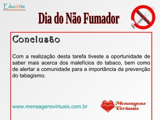 Conclusão Com a realização desta tarefa tiveste a oportunidade de saber mais acerca dos malefícios do tabaco, bem como de alertar a comunidade para a importância da prevenção do tabagismo. www.mensagensvirtuais.com.br Dia do Não Fumador 