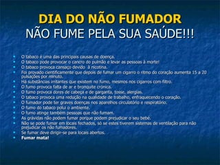 DIA DO NÃO FUMADOR NÃO FUME PELA SUA SAÚDE!!! O tabaco é uma das principais causas de doença. O tabaco pode provocar o cancro do pulmão e levar as pessoas à morte! O tabaco provoca cansaço devido  à nicotina. Foi provado cientificamente que depois de fumar um cigarro o ritmo do coração aumenta 15 a 20 pulsações por minuto. Há substâncias irritantes que existem no fumo, mesmos nos cigarros com filtro. O fumo provoca falta de ar e bronquite crónica.  O fumo provoca dores de cabeça e de garganta, tosse, alergias. O tabaco provoca uma redução na qualidade de trabalho, enfraquecendo o coração. O fumador pode ter graves doenças nos aparelhos circulatório e respiratório. O fumo do tabaco polui o ambiente. O fumo atinge também pessoas que não fumam. As grávidas não podem fumar porque podem prejudicar o seu bebé. Não se pode fumar em locais fechados, só se estes tiverem sistemas de ventilação para não prejudicar os não fumadores. Se fumar deve dirigir-se para locais abertos. Fumar mata! 