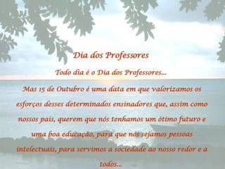 Dia dos Professores  Todo dia é o Dia dos Professores...  Mas 15 de Outubro é uma data em que valorizamos os esforços desses determinados ensinadores que, assim como nossos pais, querem que nós tenhamos um ótimo futuro e uma boa educação, para que nós sejamos pessoas intelectuais, para servimos a sociedade ao nosso redor e a todos...  
