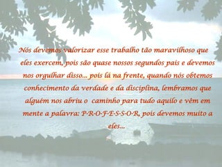 Nós devemos valorizar esse trabalho tão maravilhoso que eles exercem, pois são quase nossos segundos pais e devemos nos orgulhar disso... pois lá na frente, quando nós obtemos conhecimento da verdade e da disciplina, lembramos que alguém nos abriu o caminho para tudo aquilo e vêm em mente a palavra: P-R-O-F-E-S-S-O-R, pois devemos muito a eles...  