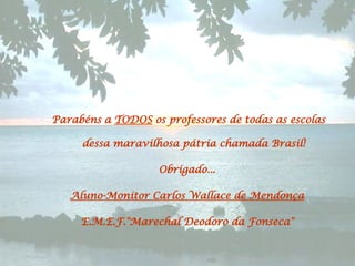 Parabéns a  TODOS  os professores de todas as escolas dessa maravilhosa pátria chamada Brasil!  Obrigado...  Aluno-Monitor Carlos Wallace de Mendonça   E.M.E.F."Marechal Deodoro da Fonseca"   