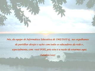 Nós, da equipe de Informática Educativa de SME/DOT–G,  nos orgulhamos de partilhar desejos e ações com todos os educadores da rede e , especialmente, com  você POIE, pois esta é a razão de estarmos aqui. Outubro/2007 