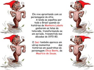 Ele vive aprontando com os personagens do sítio.  A lenda se espalhou por todo o Brasil quando as histórias de  Monteiro Lobato  ganharam as telas da televisão, transformando-se em seriado, transmitido nas décadas de 1970-80.  O  Saci  também aparece em várias momentos  das histórias em quadrinhos do personagem  Chico Bento , de  Maurício de Souza .  