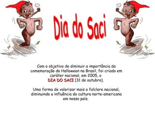 Com o objetivo de diminuir a importância da comemoração do Halloween no Brasil, foi criado em caráter nacional, em 2005, o  DIA DO SACI  (31 de outubro).  Uma forma de valorizar mais o folclore nacional, diminuindo a influência do cultura norte-americana em nosso país.  Dia do Saci  