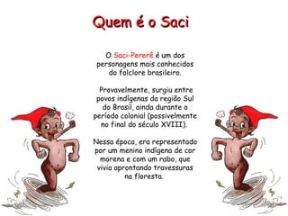 O  Saci-Pererê  é um dos personagens mais conhecidos do folclore brasileiro. Provavelmente, surgiu entre povos indígenas da região Sul do Brasil, ainda durante o período colonial (possivelmente no final do século XVIII).  Nessa época, era representado por um menino indígena de cor morena e com um rabo, que vivia aprontando travessuras na floresta.  Quem é o Saci   