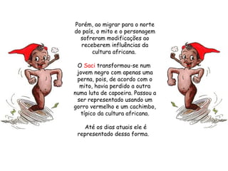 Porém, ao migrar para o norte do país, o mito e o personagem sofreram modificações ao receberem influências da cultura africana.  O  Saci  transformou-se num  jovem negro com apenas uma perna, pois, de acordo com o mito, havia perdido a outra numa luta de capoeira. Passou a ser representado usando um gorro vermelho e um cachimbo, típico da cultura africana. Até os dias atuais ele é representado dessa forma.   