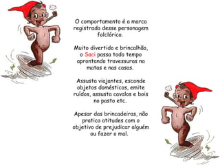 O comportamento é a marca registrada desse personagem folclórico.  Muito divertido e brincalhão, o  Saci  passa todo tempo aprontando travessuras na matas e nas casas.  Assusta viajantes, esconde objetos domésticos, emite ruídos, assusta cavalos e bois no pasto etc.  Apesar das brincadeiras, não pratica atitudes com o objetivo de prejudicar alguém ou fazer o mal.   