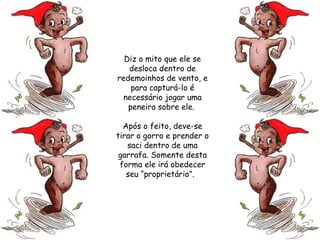 Diz o mito que ele se desloca dentro de redemoinhos de vento, e para capturá-lo é necessário jogar uma peneira sobre ele.  Após o feito, deve-se tirar o gorro e prender o saci dentro de uma garrafa. Somente desta forma ele irá obedecer seu “proprietário”.   