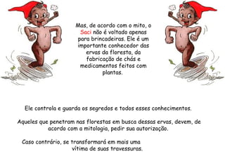 Ele controla e guarda os segredos e todos esses conhecimentos.  Aqueles que penetram nas florestas em busca dessas ervas, devem, de acordo com a mitologia, pedir sua autorização.  Caso contrário, se transformará em mais uma  vítima de suas travessuras.   Mas, de acordo com o mito, o  Saci  não é voltado apenas para brincadeiras. Ele é um importante conhecedor das ervas da floresta, da fabricação de chás e medicamentos feitos com plantas.  