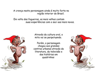 A crença neste personagem ainda é muito forte na  região interior do Brasil.  Em volta das fogueiras, os mais velhos contam  suas experiências com o saci aos mais novos.  Através da cultura oral, o mito vai se perpetuando.  Porém, o personagem chegou aos grandes centros urbanos através da literatura, da televisão e das histórias em quadrinhos  