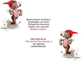 Quem primeiro retratou o personagem, de forma brilhante na literatura infantil, foi o escritor  Monteiro Lobato.   Nas histórias do  Sítio do Pica-Pau Amarelo , o Saci aparece constantemente. 