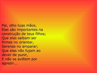 Pai, olho tuas mãos, Elas são importantes na construção de teus filhos; Que elas saibam ser firmes no orientar, Serenas no amparar; Que elas não fujam ao dever de punir, E não se aviltem por agredir...  