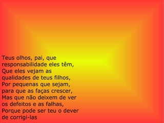 Teus olhos, pai, que responsabilidade eles têm, Que eles vejam as qualidades de teus filhos, Por pequenas que sejam, para que as faças crescer, Mas que não deixem de ver os defeitos e as falhas, Porque pode ser teu o dever de corrigi-las 
