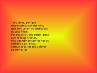 Teus olhos, pai, que responsabilidade eles têm, Que eles vejam as qualidades de teus filhos, Por pequenas que sejam, para que as faças crescer, Mas que não deixem de ver os defeitos e as falhas, Porque pode ser teu o dever de corrigi-las 