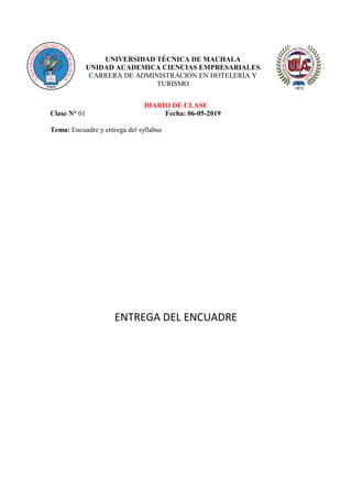 UNIVERSIDAD TÉCNICA DE MACHALA
UNIDAD ACADEMICA CIENCIAS EMPRESARIALES
CARRERA DE ADMINISTRACIÓN EN HOTELERÍA Y
TURISMO
DIARIO DE CLASE
Clase N° 01 Fecha: 06-05-2019
Tema: Encuadre y entrega del syllabus
ENTREGA DEL ENCUADRE
 