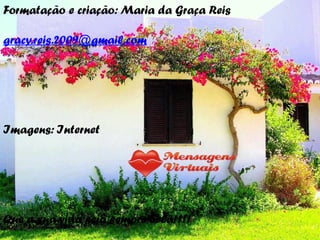 Formatação e criação: Maria da Graça Reis
gracy.reis.2009@gmail.com
Imagens: Internet
Que a sua vida seja sempre bela!!!!
 