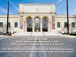 Founded in 1885
            Major renovation completed in 2007
        The collection is among the Top 6 in the U.S.

 “The DIA comprises a multicultural and multinational survey
of human creativity from prehistory through the 21st century”
 