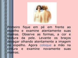 Primeiro fique em pé em frente ao espelho e examine atentamente suas mamas. Observe as formas, a cor e textura da pele. Levante os braços devagar olhando atentamente a imagem no espelho. Agora  coloque  a mão na cintura e examine novamente suas mamas. 