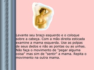 Levante seu braço esquerdo e o coloque sobre a cabeça. Com a mão direita esticada examine a mama esquerda. Use as polpas de seus dedos e não as pontas ou as unhas. Não faça o movimento de "pegar alguma coisa" mas sim de "sentir" a mama. Repita o movimento na outra mama. 