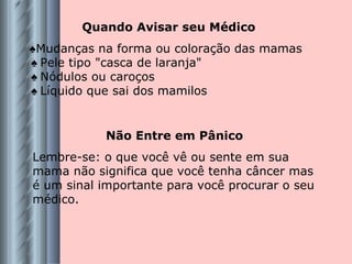 Quando Avisar seu Médico ♠ Mudanças na forma ou coloração das mamas   ♠  Pele tipo "casca de laranja"   ♠  Nódulos ou caroços   ♠  Líquido que sai dos mamilos Não Entre em Pânico Lembre-se: o que você vê ou sente em sua mama não significa que você tenha câncer mas é um sinal importante para você procurar o seu médico. 