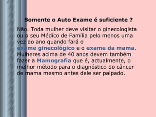 Somente o Auto Exame é suficiente ? Não. Toda mulher deve visitar o ginecologista ou o seu Médico de Família pelo menos uma vez ao ano quando fará o  exame ginecológico  e o  exame da mama . Mulheres acima de 40 anos devem também fazer a  Mamografia  que é, actualmente, o melhor método para o diagnóstico do câncer de mama mesmo antes dele ser palpado. 