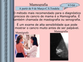 O método mais recomendado para o diagnóstico precoce do cancro de mama é a Mamografia. É também chamada de mastografia ou senografia. É um exame de alta sensibilidade que pode mostrar o cancro muito antes de ser palpável. Mamógrafo Mamografia Mamografia A partir de 9 de Março-C.S.Tondela 9/3/04 