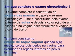 Em que consiste o exame ginecológico ? O exame completo é constituído do  exame das mamas  e depois o exame ginecológico. Este é constituído pelo exame externo da  vulva  e depois a colocação de um espéculo na vagina para visualizar a vagina e o colo do útero   Também consiste no  exame de toque vaginal  quando o(a) médico coloca dois dedos na vagina para examinar os órgãos internos da pélvis feminina. 
