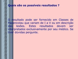 Quais são os possíveis resultados ? O resultado pode ser fornecido em Classes de Papanicolau que variam de I a V ou em descrição das lesões. Estes resultados devem ser interpretados exclusivamente por seu médico. Se tiver dúvidas pergunte. 