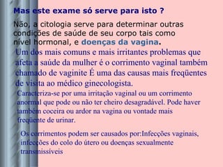 Mas este exame só serve para isto ? Não, a citologia serve para determinar outras condições de saúde de seu corpo tais como nível hormonal, e  doenças da vagina .   Um dos mais comuns e mais irritantes problemas que afeta a saúde da mulher é o corrimento vaginal também chamado de vaginite É uma das causas mais freqüentes de visita ao médico ginecologista. Os corrimentos podem ser causados por:Infecções vaginais, infecções do colo do útero ou doenças sexualmente transmissíveis Caracteriza-se por uma irritação vaginal ou um corrimento anormal que pode ou não ter cheiro desagradável. Pode haver também coceira ou ardor na vagina ou vontade mais freqüente de urinar. 