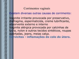 Existem diversas outras causas de corrimento: Vaginite irritante provocada por preservativo, diafragma, espermaticida, creme lubrificante, absorvente externo e interno Vaginite alérgica provocada por calcinhas de lycra, nylon e outros tecidos sintéticos, roupas apertadas, jeans, meias calça. Cervicites - inflamações do colo do útero. Corrimentos vaginais 