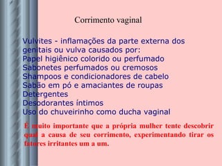 Vulvites - inflamações da parte externa dos genitais ou vulva causados por: Papel higiênico colorido ou perfumado Sabonetes perfumados ou cremosos Shampoos e condicionadores de cabelo Sabão em pó e amaciantes de roupas Detergentes Desodorantes íntimos Uso do chuveirinho como ducha vaginal Corrimento vaginal É muito importante que a própria mulher tente descobrir qual a causa de seu corrimento, experimentando tirar os fatores irritantes um a um. 