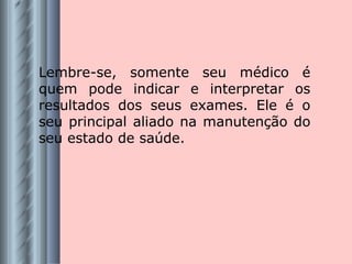 Lembre-se, somente seu médico é quem pode indicar e interpretar os resultados dos seus exames. Ele é o seu principal aliado na manutenção do seu estado de saúde. 