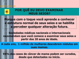 Saúde em tempo real POR QUÊ EU DEVO EXAMINAR  MEUS SEIOS? Sociedades médicas nacionais e internacionais recomendam que você comece a examinar seus seios a partir dos 20 anos de idade. A cada ano,  1 milhão de mulheres descobrem nódulos em suas mamas. Porque com o toque você aprende a conhecer a estrutura normal de seus seios e se habilita a perceber qualquer alteração futura. 95% dos casos de câncer de mama podem ser curados, desde que detectados no início. 