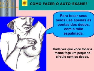 Saúde em tempo real COMO FAZER O AUTO-EXAME? Para tocar seus seios use apenas as pontas dos dedos, com a mão espalmada. Cada vez que você tocar a mama faça um pequeno círculo com os dedos. 