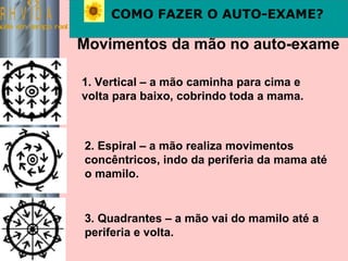 Saúde em tempo real COMO FAZER O AUTO-EXAME? Movimentos da mão no auto-exame 1. Vertical – a mão caminha para cima e volta para baixo, cobrindo toda a mama. 2. Espiral – a mão realiza movimentos concêntricos, indo da periferia da mama até o mamilo. 3. Quadrantes – a mão vai do mamilo até a periferia e volta. 