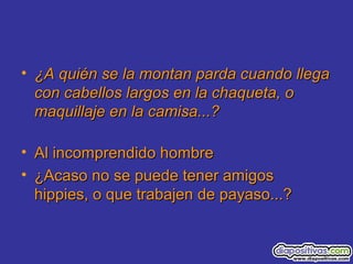• ¿A quién se la montan parda cuando llega¿A quién se la montan parda cuando llega
con cabellos largos en la chaqueta, ocon cabellos largos en la chaqueta, o
maquillaje en la camisa...?maquillaje en la camisa...?
• Al incomprendido hombreAl incomprendido hombre
• ¿Acaso no se puede tener amigos¿Acaso no se puede tener amigos
hippies, o que trabajen de payaso...?hippies, o que trabajen de payaso...?
 