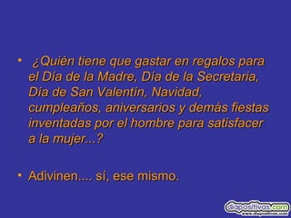 • ¿Quién tiene que gastar en regalos para¿Quién tiene que gastar en regalos para
el Día de la Madre, Día de la Secretaria,el Día de la Madre, Día de la Secretaria,
Día de San Valentín, Navidad,Día de San Valentín, Navidad,
cumpleaños, aniversarios y demás fiestascumpleaños, aniversarios y demás fiestas
inventadas por el hombre para satisfacerinventadas por el hombre para satisfacer
a la mujer...?a la mujer...?
• Adivinen.... sí, ese mismo.Adivinen.... sí, ese mismo.
 