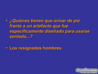 • ¿Quiénes tienen que orinar de pie¿Quiénes tienen que orinar de pie
frente a un artefacto que fuefrente a un artefacto que fue
específicamente diseñado para usarseespecíficamente diseñado para usarse
sentado...?sentado...?
• Los resignados hombres.Los resignados hombres.
 