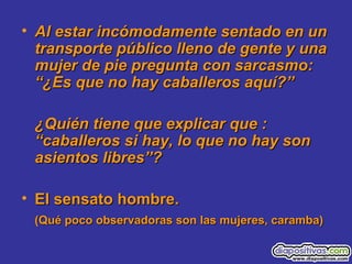 • Al estar incómodamente sentado en unAl estar incómodamente sentado en un
transporte público lleno de gente y unatransporte público lleno de gente y una
mujer de pie pregunta con sarcasmo:mujer de pie pregunta con sarcasmo:
“¿Es que no hay caballeros aquí?”“¿Es que no hay caballeros aquí?”
¿Quién tiene que explicar que :¿Quién tiene que explicar que :
“caballeros si hay, lo que no hay son“caballeros si hay, lo que no hay son
asientos libres”?asientos libres”?
• El sensato hombre.El sensato hombre.
(Qué poco observadoras son las mujeres, caramba)(Qué poco observadoras son las mujeres, caramba)
 
