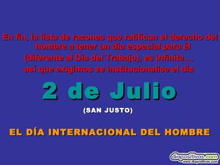 En fin, la lista de razones que ratifican el derecho delEn fin, la lista de razones que ratifican el derecho del
hombre a tener un día especial para élhombre a tener un día especial para él
(diferente al Día del Trabajo), es infinita....(diferente al Día del Trabajo), es infinita....
así que exigimos se institucionalice el díaasí que exigimos se institucionalice el día
2 de Julio2 de Julio
(SAN JUSTO)(SAN JUSTO)
EL DÍA INTERNACIONAL DEL HOMBREEL DÍA INTERNACIONAL DEL HOMBRE
 