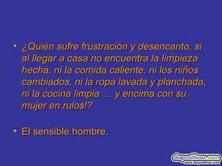• ¿Quién sufre frustración y desencanto, si¿Quién sufre frustración y desencanto, si
al llegar a casa no encuentra la limpiezaal llegar a casa no encuentra la limpieza
hecha, ni la comida caliente, ni los niñoshecha, ni la comida caliente, ni los niños
cambiados, ni la ropa lavada y planchada,cambiados, ni la ropa lavada y planchada,
ni la cocina limpia … y encima con suni la cocina limpia … y encima con su
mujer en rulos!?mujer en rulos!?
• El sensible hombre.El sensible hombre.
 