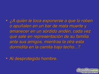 • ¿A quién le toca exponerse a que lo roben¿A quién le toca exponerse a que lo roben
o apuñalen en un bar de mala muerte yo apuñalen en un bar de mala muerte y
amanecer en un sórdido andén, cada vezamanecer en un sórdido andén, cada vez
que sale en representación de su familiaque sale en representación de su familia
ante sus amigos, mientras la otra estaante sus amigos, mientras la otra esta
dormidita en la camita bajo techo...?dormidita en la camita bajo techo...?
• Al desprotegido hombre.Al desprotegido hombre.
 