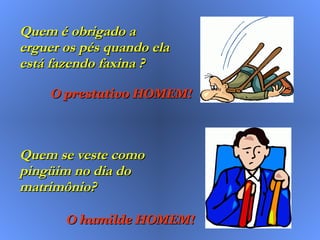 Quem é obrigado a erguer os pés quando ela está fazendo faxina ? Quem se veste como pingüim no dia do matrimônio? O prestativo HOMEM! O humilde HOMEM! 