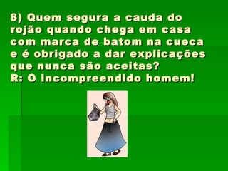 8) Quem segura a cauda do rojão quando chega em casa com marca de batom na cueca e é obrigado a dar explicações que nunca são aceitas? R: O incompreendido homem! 