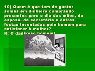 10) Quem é que tem de gastar somas em dinheiro comprando presentes para o dia das mães, da esposa, da secretária e outras festas inventadas pelo homem para satisfazer à mulher? R: O dadivoso homem! 